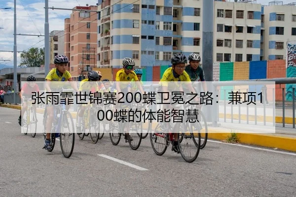 张雨霏世锦赛200蝶卫冕之路：兼项100蝶的体能智慧